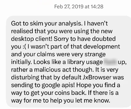 Message of 27 February 2019: Got to skim your analysis. I haven't realised that you were using the new desktop client! Sorry to have doubted you. I wasn't part of that development and your claims were very strange initially. Looks like a library usage [blurred] up, rather a malicious act though. It is very disturbing that by default JxBrowser was sending to google apis! Hope you find a way to get your coins back. If there is a way for me to help you let me know.